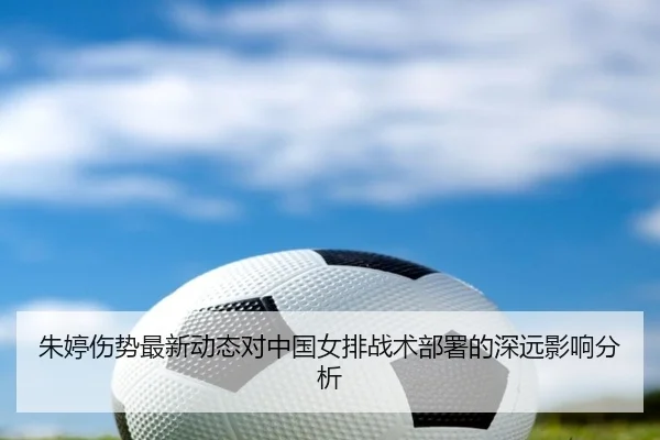 朱婷伤势最新动态对中国女排战术部署的深远影响分析